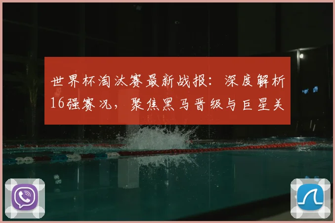 世界杯淘汰赛最新战报：深度解析16强赛况，聚焦黑马晋级与巨星关键表现