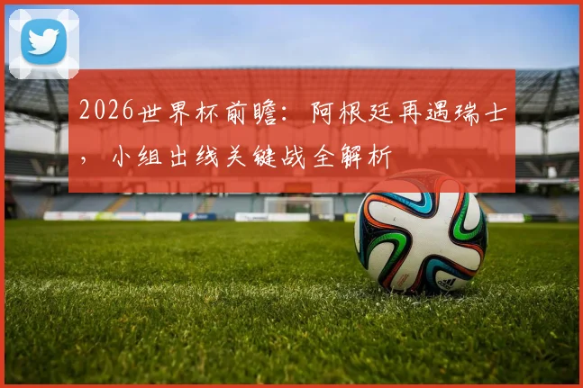 2026世界杯前瞻：阿根廷再遇瑞士，小组出线关键战全解析