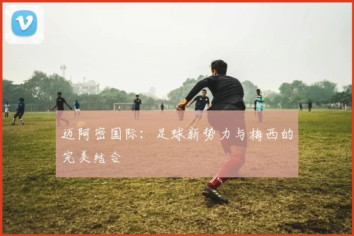 迈阿密国际：足球新势力与梅西的完美结合