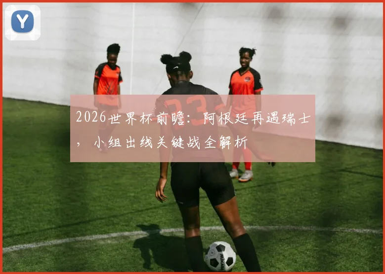 2026世界杯前瞻：阿根廷再遇瑞士，小组出线关键战全解析