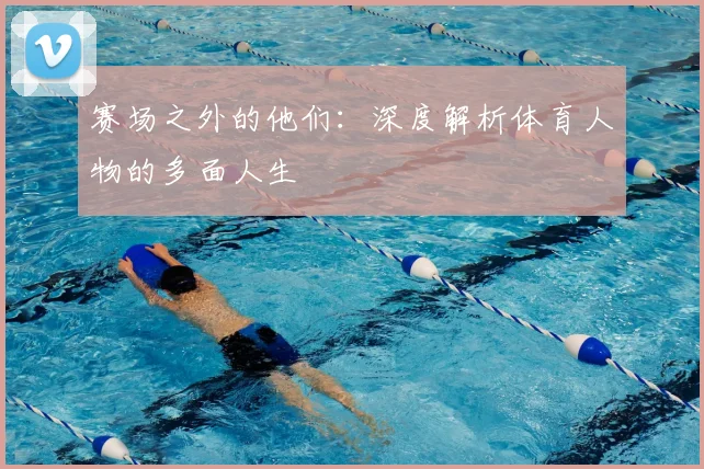 赛场之外的他们：深度解析体育人物的多面人生