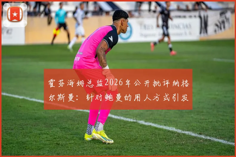霍芬海姆总监2026年公开批评纳格尔斯曼：针对鲍曼的用人方式引发德国足坛争议与讨论