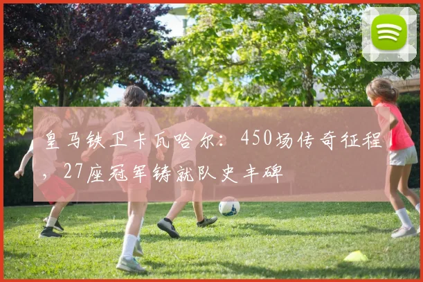 皇马铁卫卡瓦哈尔：450场传奇征程，27座冠军铸就队史丰碑