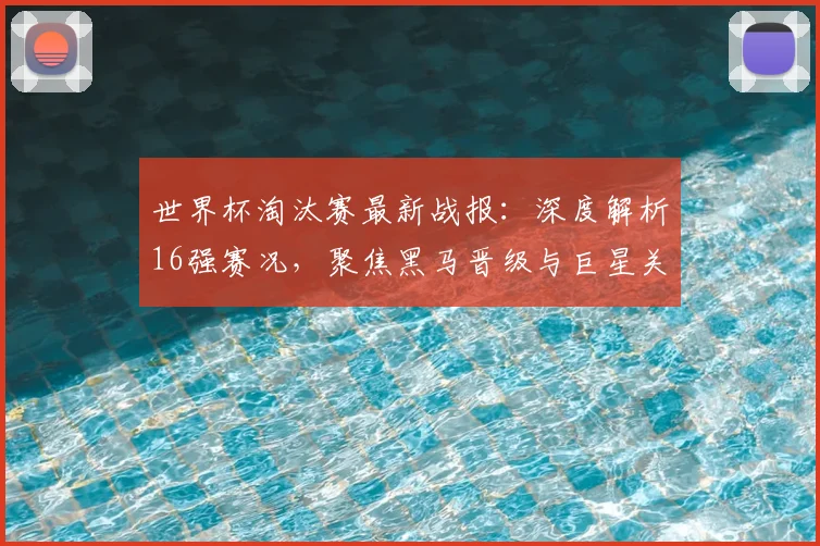 世界杯淘汰赛最新战报：深度解析16强赛况，聚焦黑马晋级与巨星关键表现
