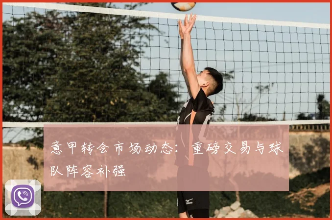 意甲转会市场动态：重磅交易与球队阵容补强