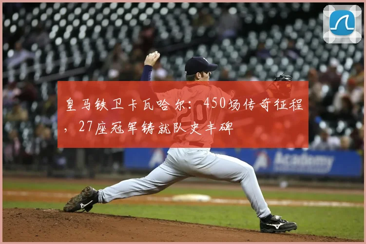 皇马铁卫卡瓦哈尔：450场传奇征程，27座冠军铸就队史丰碑