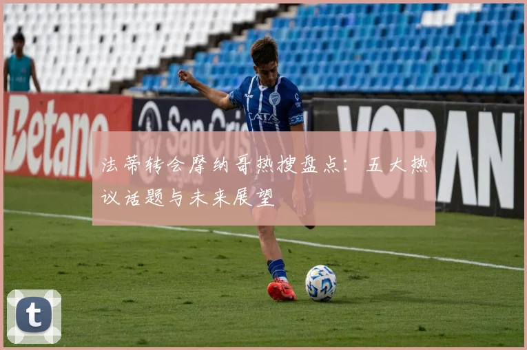 法蒂转会摩纳哥热搜盘点:五大热议话题与未来展望
