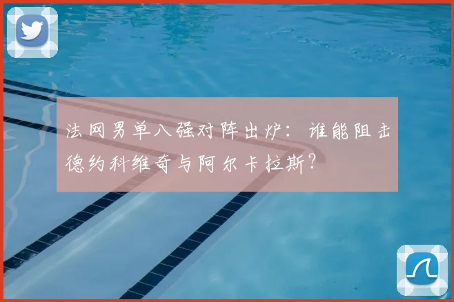 法网男单八强对阵出炉：谁能阻击德约科维奇与阿尔卡拉斯？
