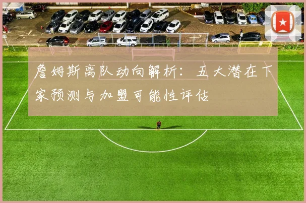 詹姆斯离队动向解析：五大潜在下家预测与加盟可能性评估